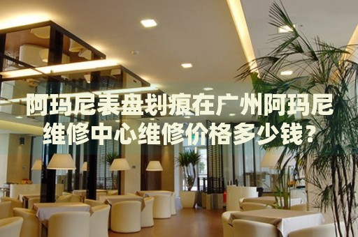 阿瑪尼表盤(pán)劃痕在廣州阿瑪尼維修中心維修價(jià)格多少錢？