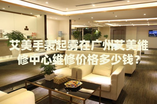 艾美手表起霧在廣州艾美維修中心維修價(jià)格多少錢？