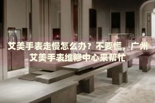 艾美手表走慢怎么辦？不要慌，廣州艾美手表維修中心來幫忙