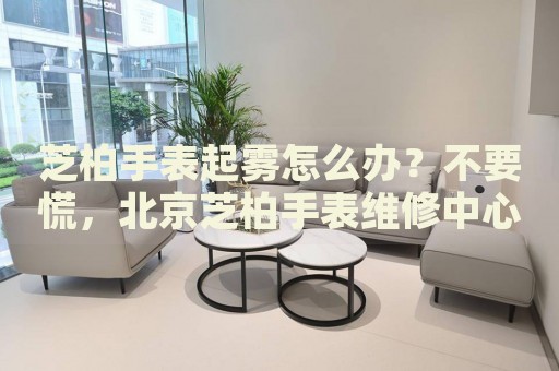 芝柏手表起霧怎么辦？不要慌，北京芝柏手表維修中心來幫忙