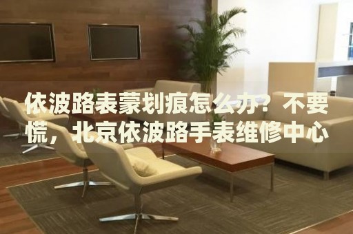 依波路表蒙劃痕怎么辦？不要慌，北京依波路手表維修中心來幫忙