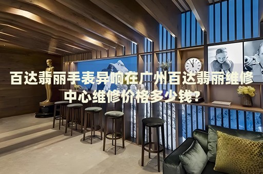 百達(dá)翡麗手表異響在廣州百達(dá)翡麗維修中心維修價(jià)格多少錢？
