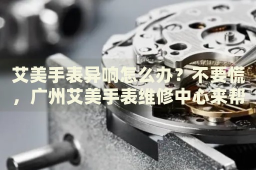 艾美手表異響怎么辦？不要慌，廣州艾美手表維修中心來幫忙