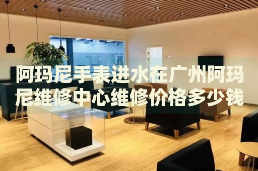 阿瑪尼手表進(jìn)水在廣州阿瑪尼維修中心維修價(jià)格多少錢？