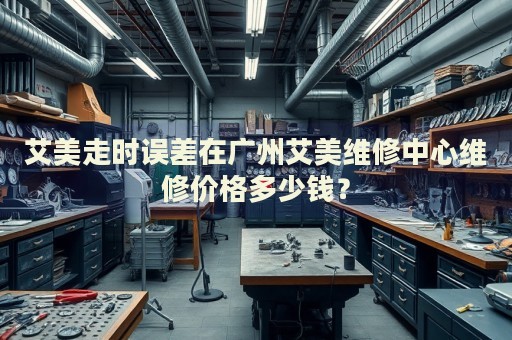 艾美走時(shí)誤差在廣州艾美維修中心維修價(jià)格多少錢？