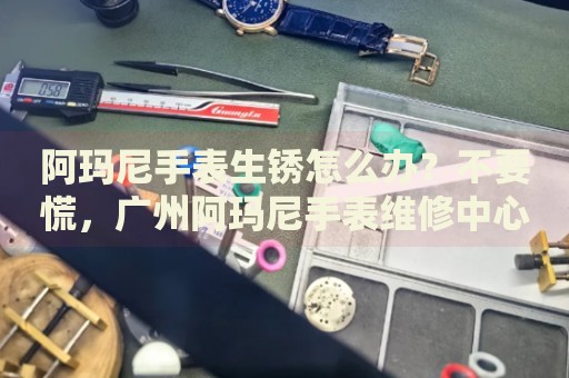 阿瑪尼手表生銹怎么辦？不要慌，廣州阿瑪尼手表維修中心來幫忙