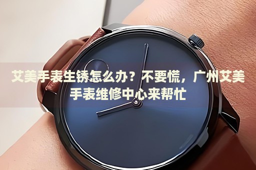 艾美手表生銹怎么辦？不要慌，廣州艾美手表維修中心來幫忙