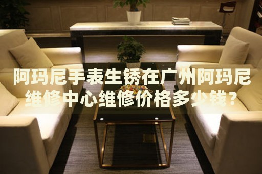 阿瑪尼手表生銹在廣州阿瑪尼維修中心維修價格多少錢？