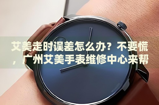 艾美走時誤差怎么辦？不要慌，廣州艾美手表維修中心來幫忙