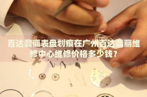 百達翡麗表盤劃痕在廣州百達翡麗維修中心維修價格多少錢？