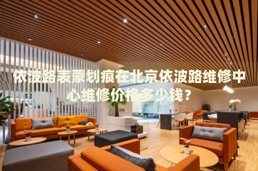 依波路表蒙劃痕在北京依波路維修中心維修價(jià)格多少錢？