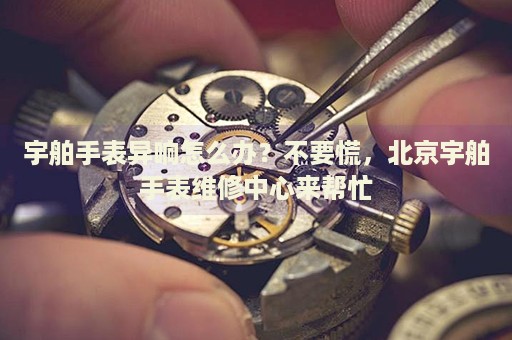 宇舶手表異響怎么辦？不要慌，北京宇舶手表維修中心來幫忙