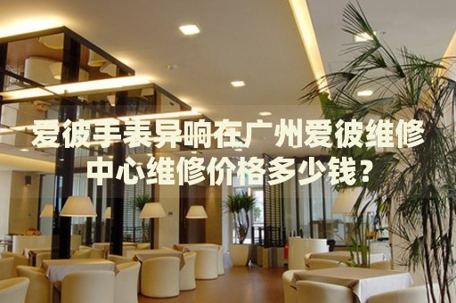 愛彼手表異響在廣州愛彼維修中心維修價(jià)格多少錢？