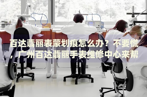 百達(dá)翡麗表蒙劃痕怎么辦？不要慌，廣州百達(dá)翡麗手表維修中心來幫忙