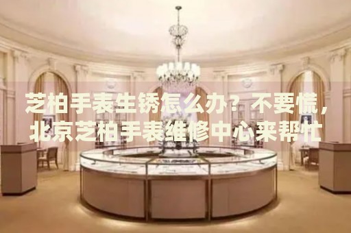 芝柏手表生銹怎么辦？不要慌，北京芝柏手表維修中心來幫忙