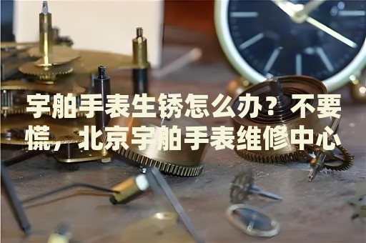 宇舶手表生銹怎么辦？不要慌，北京宇舶手表維修中心來幫忙