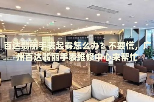 百達(dá)翡麗手表起霧怎么辦？不要慌，廣州百達(dá)翡麗手表維修中心來幫忙