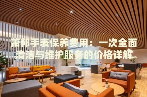 蕭邦手表保養(yǎng)費(fèi)用：一次全面清潔與維護(hù)服務(wù)的價(jià)格詳解