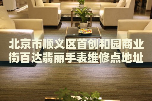 北京市順義區(qū)首創(chuàng)和園商業(yè)街百達翡麗手表維修點地址電話查詢