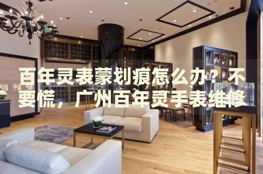 百年靈表蒙劃痕怎么辦？不要慌，廣州百年靈手表維修中心來幫忙