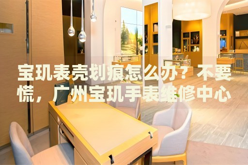 寶璣表殼劃痕怎么辦？不要慌，廣州寶璣手表維修中心來幫忙