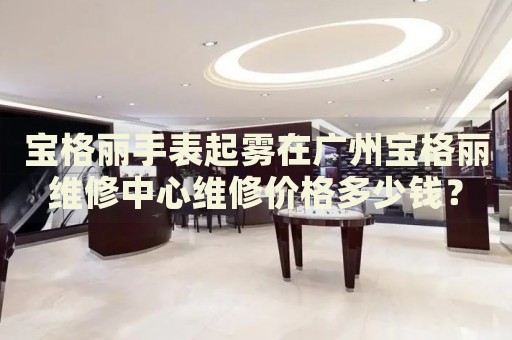 寶格麗手表起霧在廣州寶格麗維修中心維修價格多少錢？