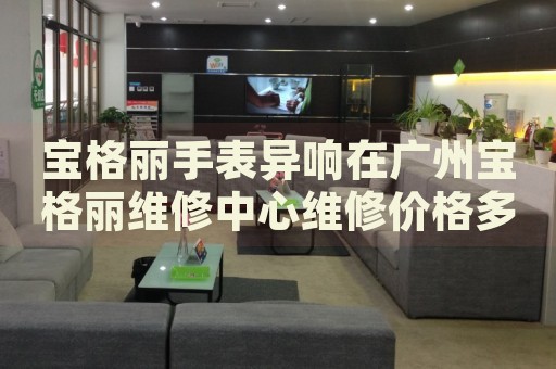 寶格麗手表異響在廣州寶格麗維修中心維修價格多少錢？