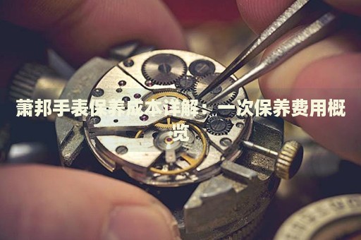 蕭邦手表保養(yǎng)成本詳解：一次保養(yǎng)費用概覽