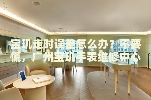 寶璣走時誤差怎么辦？不要慌，廣州寶璣手表維修中心來幫忙