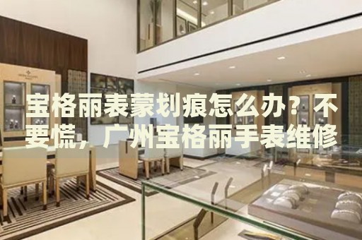 寶格麗表蒙劃痕怎么辦？不要慌，廣州寶格麗手表維修中心來幫忙