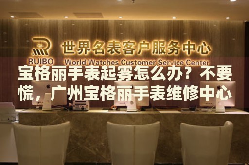 寶格麗手表起霧怎么辦？不要慌，廣州寶格麗手表維修中心來幫忙