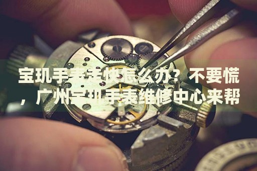 寶璣手表走快怎么辦？不要慌，廣州寶璣手表維修中心來(lái)幫忙