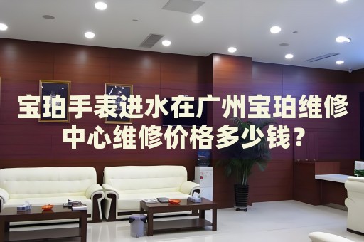 寶珀手表進(jìn)水在廣州寶珀維修中心維修價(jià)格多少錢(qián)？