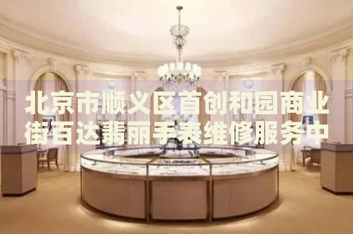 北京市順義區(qū)首創(chuàng)和園商業(yè)街百達(dá)翡麗手表維修服務(wù)中心