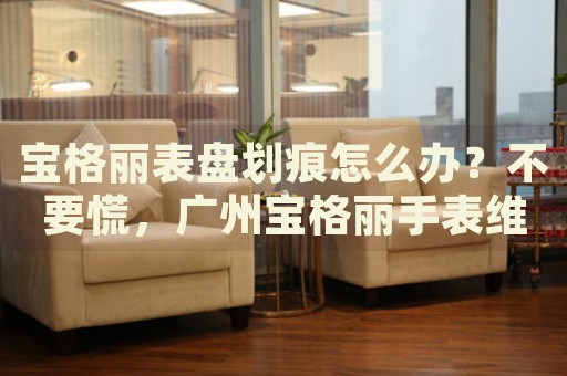 寶格麗表盤(pán)劃痕怎么辦？不要慌，廣州寶格麗手表維修中心來(lái)幫忙