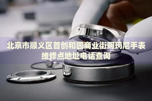 北京市順義區(qū)首創(chuàng)和園商業(yè)街阿瑪尼手表維修點(diǎn)地址電話查詢