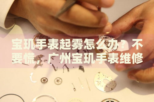 寶璣手表起霧怎么辦？不要慌，廣州寶璣手表維修中心來(lái)幫忙