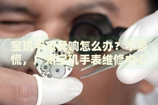 寶璣手表異響怎么辦？不要慌，廣州寶璣手表維修中心來(lái)幫忙