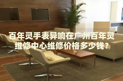 百年靈手表異響在廣州百年靈維修中心維修價格多少錢？