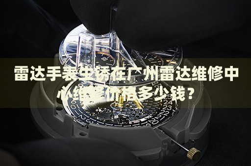 雷達手表生銹在廣州雷達維修中心維修價格多少錢？