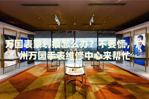 萬國表蒙劃痕怎么辦？不要慌，廣州萬國手表維修中心來幫忙