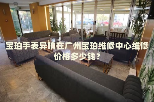 寶珀手表異響在廣州寶珀維修中心維修價(jià)格多少錢？