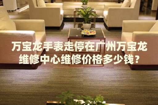 萬寶龍手表走停在廣州萬寶龍維修中心維修價(jià)格多少錢？
