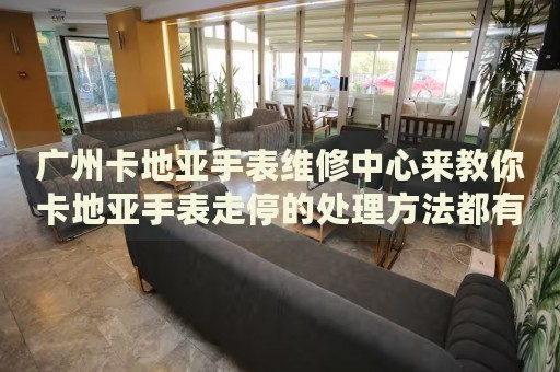 廣州卡地亞手表維修中心來教你卡地亞手表走停的處理方法都有哪些？
