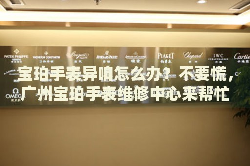 寶珀手表異響怎么辦？不要慌，廣州寶珀手表維修中心來幫忙