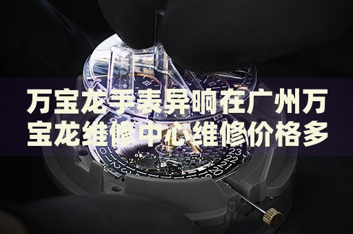 萬寶龍手表異響在廣州萬寶龍維修中心維修價(jià)格多少錢？