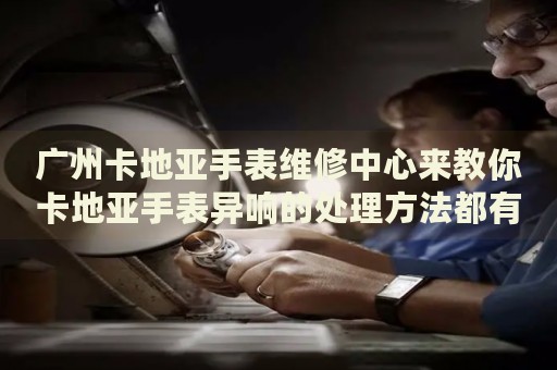 廣州卡地亞手表維修中心來教你卡地亞手表異響的處理方法都有哪些？