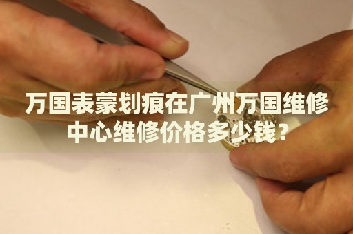 萬國表蒙劃痕在廣州萬國維修中心維修價(jià)格多少錢？