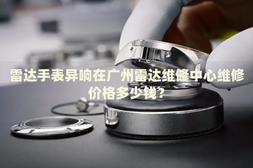 雷達(dá)手表異響在廣州雷達(dá)維修中心維修價(jià)格多少錢？