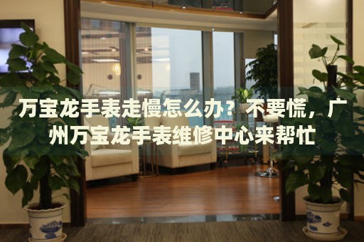 萬寶龍手表走慢怎么辦？不要慌，廣州萬寶龍手表維修中心來幫忙